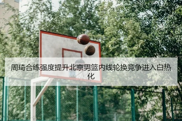 周琦合练强度提升北京男篮内线轮换竞争进入白热化 - WukongSports